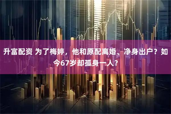 升富配资 为了梅婷，他和原配离婚、净身出户？如今67岁却孤身一人？