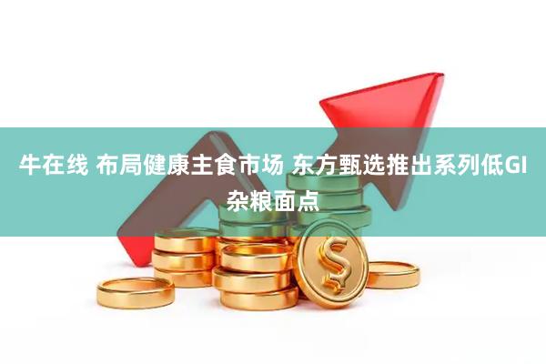 牛在线 布局健康主食市场 东方甄选推出系列低GI杂粮面点